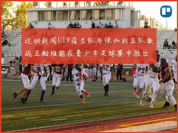 运动新闻U19荷兰队与保加利亚队激战正酣谁能在青少年足球赛中胜出