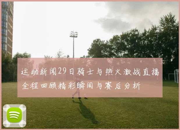 运动新闻29日骑士与热火激战直播全程回顾精彩瞬间与赛后分析