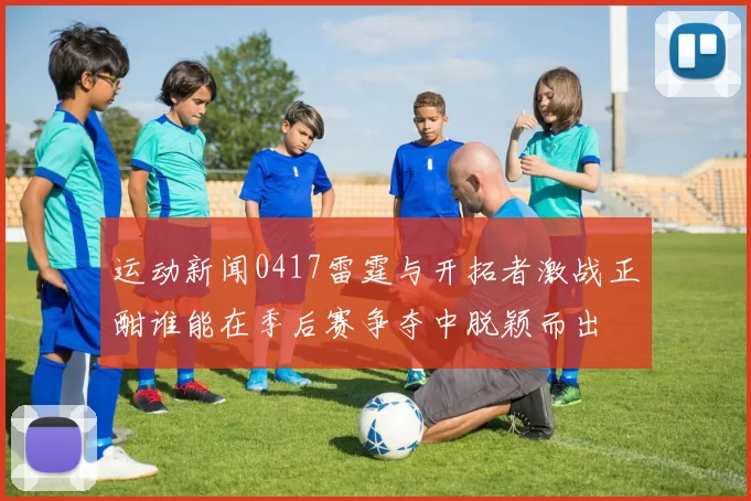 运动新闻0417雷霆与开拓者激战正酣谁能在季后赛争夺中脱颖而出