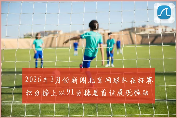 2026年3月份新闻北京网球队在杯赛积分榜上以91分稳居首位展现强劲实力