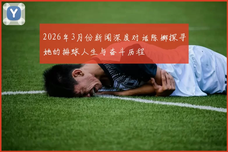 2026年3月份新闻深度对话陈娜探寻她的排球人生与奋斗历程