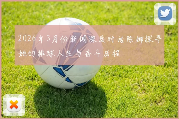 2026年3月份新闻深度对话陈娜探寻她的排球人生与奋斗历程